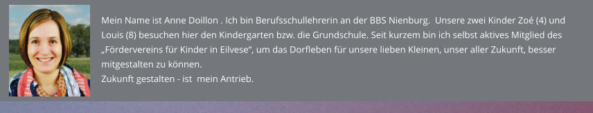 Mein Name ist Anne Doillon . Ich bin Berufsschullehrerin an der BBS Nienburg.  Unsere zwei Kinder Zoé (4) und Louis (8) besuchen hier den Kindergarten bzw. die Grundschule. Seit kurzem bin ich selbst aktives Mitglied des „Fördervereins für Kinder in Eilvese“, um das Dorfleben für unsere lieben Kleinen, unser aller Zukunft, besser mitgestalten zu können.  Zukunft gestalten - ist  mein Antrieb.