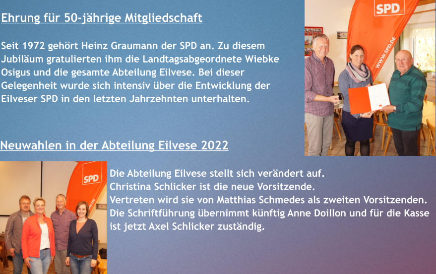 Neuwahlen in der Abteilung Eilvese 2022  Die Abteilung Eilvese stellt sich verändert auf. Christina Schlicker ist die neue Vorsitzende.  Vertreten wird sie von Matthias Schmedes als zweiten Vorsitzenden.  Die Schriftführung übernimmt künftig Anne Doillon und für die Kasse ist jetzt Axel Schlicker zuständig. Ehrung für 50-jährige Mitgliedschaft  Seit 1972 gehört Heinz Graumann der SPD an. Zu diesem Jubiläum gratulierten ihm die Landtagsabgeordnete Wiebke Osigus und die gesamte Abteilung Eilvese. Bei dieser Gelegenheit wurde sich intensiv über die Entwicklung der Eilveser SPD in den letzten Jahrzehnten unterhalten.